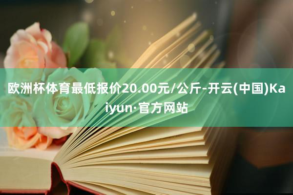 欧洲杯体育最低报价20.00元/公斤-开云(中国)Kaiyun·官方网站