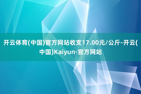 开云体育(中国)官方网站收支17.00元/公斤-开云(中国)Kaiyun·官方网站