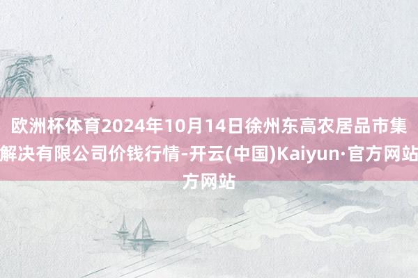 欧洲杯体育2024年10月14日徐州东高农居品市集解决有限公司价钱行情-开云(中国)Kaiyun·官方网站