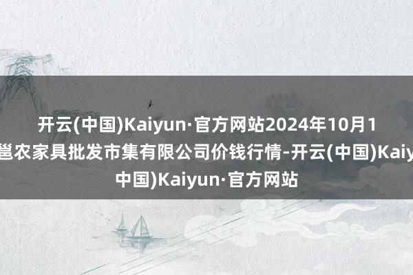 开云(中国)Kaiyun·官方网站2024年10月14日广西新柳邕农家具批发市集有限公司价钱行情-开云(中国)Kaiyun·官方网站