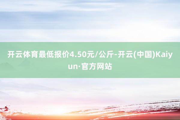 开云体育最低报价4.50元/公斤-开云(中国)Kaiyun·官方网站