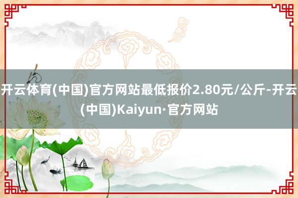 开云体育(中国)官方网站最低报价2.80元/公斤-开云(中国)Kaiyun·官方网站