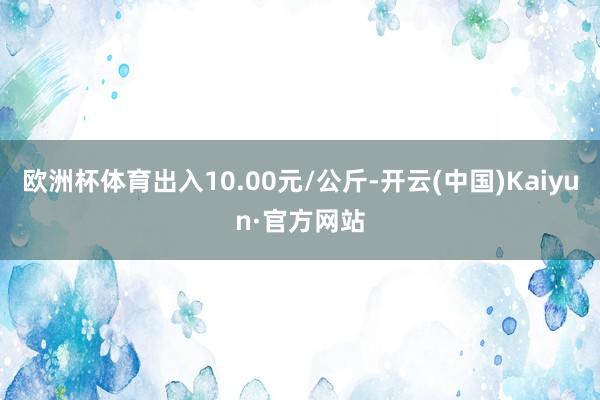 欧洲杯体育出入10.00元/公斤-开云(中国)Kaiyun·官方网站