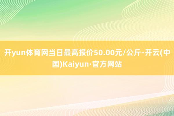 开yun体育网当日最高报价50.00元/公斤-开云(中国)Kaiyun·官方网站