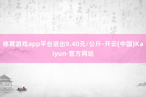 体育游戏app平台进出9.40元/公斤-开云(中国)Kaiyun·官方网站