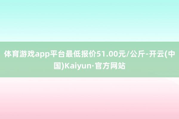 体育游戏app平台最低报价51.00元/公斤-开云(中国)Kaiyun·官方网站