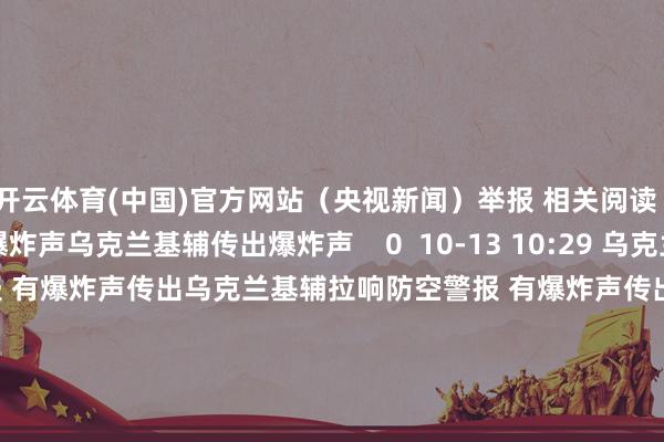 开云体育(中国)官方网站（央视新闻）举报 相关阅读      乌克兰基辅传出爆炸声乌克兰基辅传出爆炸声    0  10-13 10:29 乌克兰基辅拉响防空警报 有爆炸声传出乌克兰基辅拉响防空警报 有爆炸声传出    16  10-07 13:40 也门荷台达省及皆门萨那传出爆炸声 疑似际遇空袭也门荷台达省及皆门萨那传出爆炸声 疑似际遇空袭    0  10-04 22:36 黎皆门南郊遭以军衔