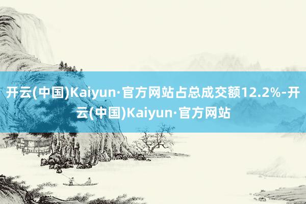 开云(中国)Kaiyun·官方网站占总成交额12.2%-开云(中国)Kaiyun·官方网站