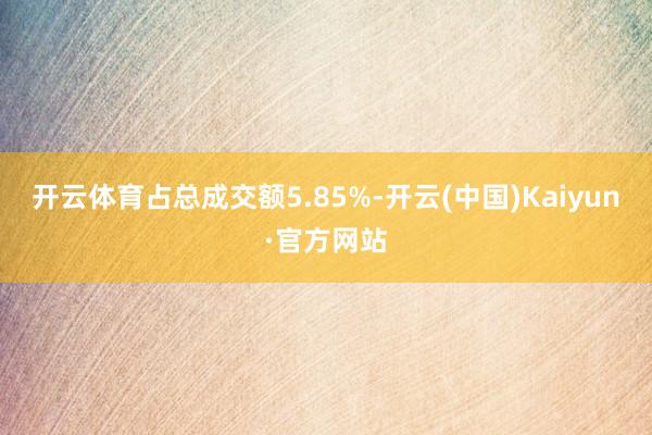 开云体育占总成交额5.85%-开云(中国)Kaiyun·官方网站