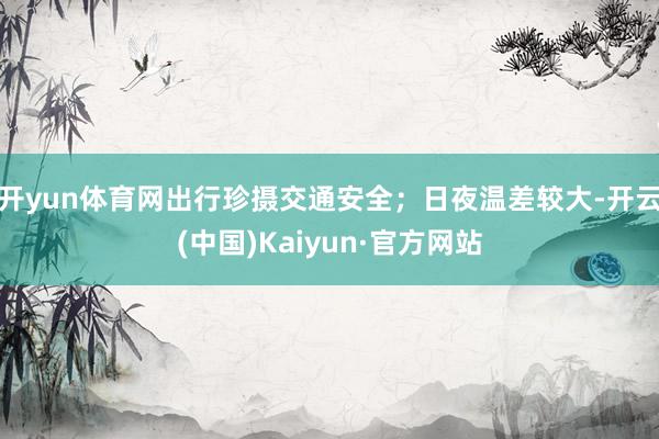 开yun体育网出行珍摄交通安全；日夜温差较大-开云(中国)Kaiyun·官方网站