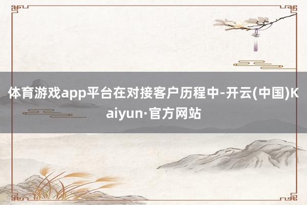 体育游戏app平台　　在对接客户历程中-开云(中国)Kaiyun·官方网站