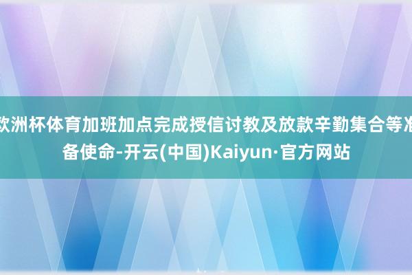 欧洲杯体育加班加点完成授信讨教及放款辛勤集合等准备使命-开云(中国)Kaiyun·官方网站