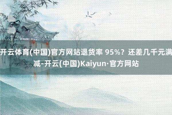 开云体育(中国)官方网站退货率 95%？还差几千元满减-开云(中国)Kaiyun·官方网站