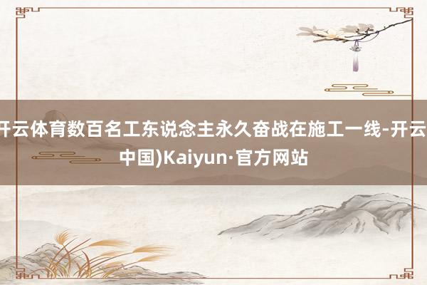 开云体育数百名工东说念主永久奋战在施工一线-开云(中国)Kaiyun·官方网站