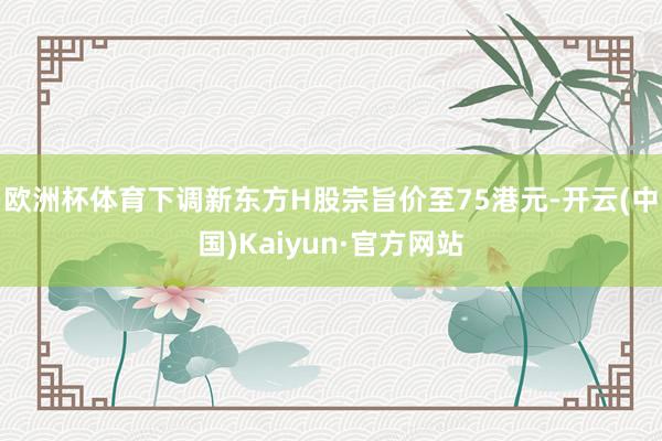 欧洲杯体育下调新东方H股宗旨价至75港元-开云(中国)Kaiyun·官方网站