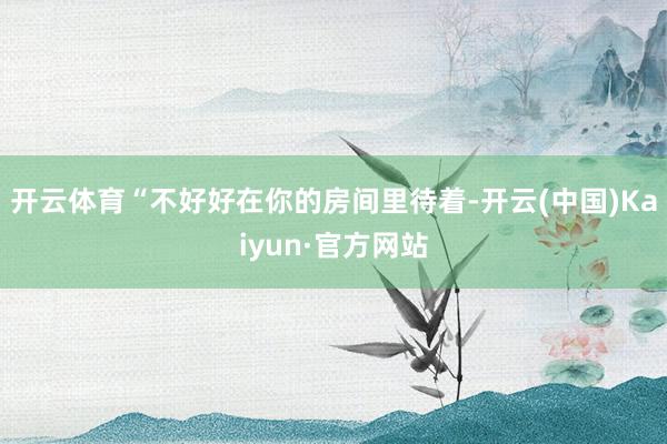 开云体育“不好好在你的房间里待着-开云(中国)Kaiyun·官方网站