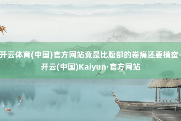 开云体育(中国)官方网站竟是比腹部的卷痛还要横蛮-开云(中国)Kaiyun·官方网站