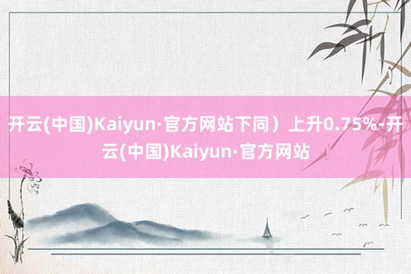 开云(中国)Kaiyun·官方网站下同）上升0.75%-开云(中国)Kaiyun·官方网站