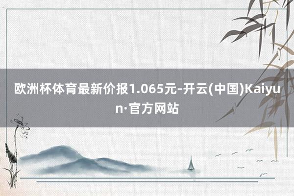 欧洲杯体育最新价报1.065元-开云(中国)Kaiyun·官方网站