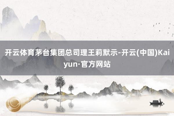 开云体育茅台集团总司理王莉默示-开云(中国)Kaiyun·官方网站