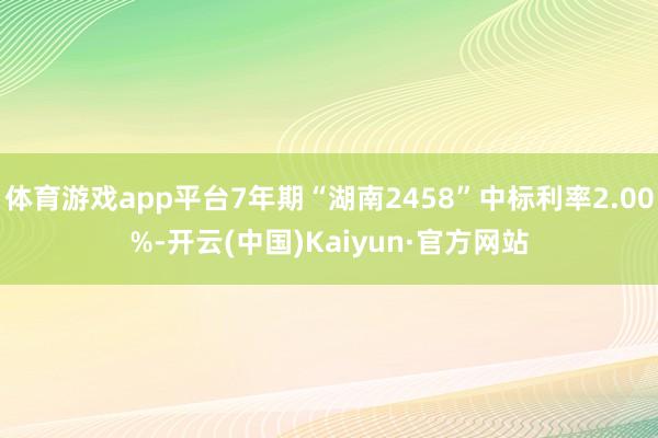 体育游戏app平台7年期“湖南2458”中标利率2.00%-开云(中国)Kaiyun·官方网站