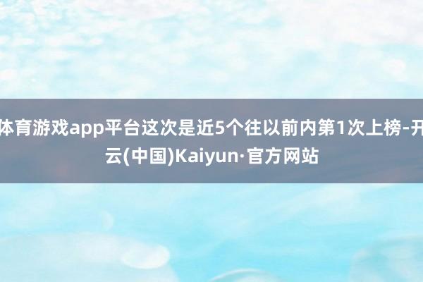 体育游戏app平台这次是近5个往以前内第1次上榜-开云(中国)Kaiyun·官方网站