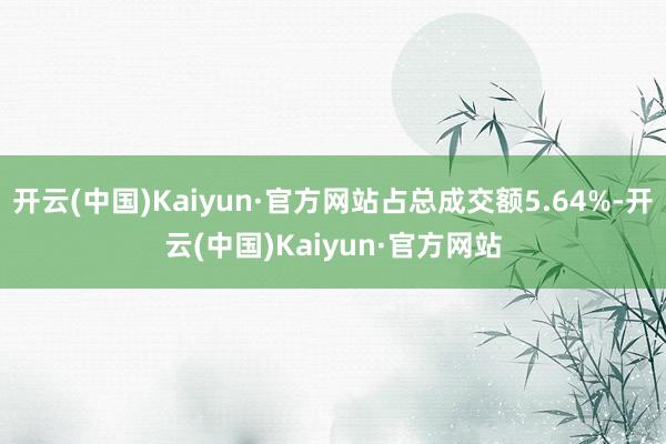 开云(中国)Kaiyun·官方网站占总成交额5.64%-开云(中国)Kaiyun·官方网站