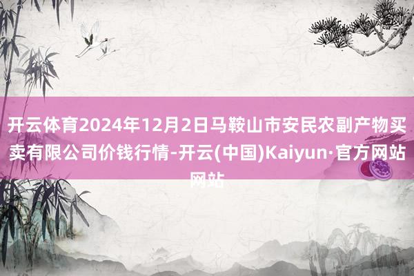 开云体育2024年12月2日马鞍山市安民农副产物买卖有限公司价钱行情-开云(中国)Kaiyun·官方网站