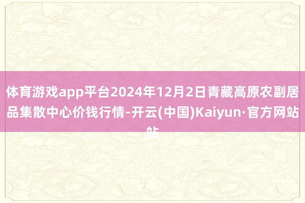 体育游戏app平台2024年12月2日青藏高原农副居品集散中心价钱行情-开云(中国)Kaiyun·官方网站