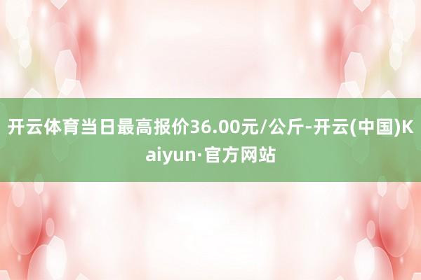 开云体育当日最高报价36.00元/公斤-开云(中国)Kaiyun·官方网站