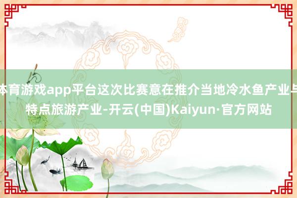 体育游戏app平台这次比赛意在推介当地冷水鱼产业与特点旅游产业-开云(中国)Kaiyun·官方网站