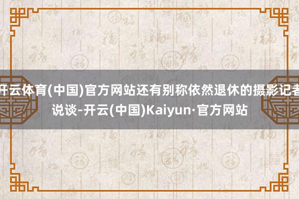 开云体育(中国)官方网站还有别称依然退休的摄影记者说谈-开云(中国)Kaiyun·官方网站