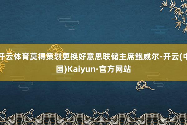 开云体育莫得策划更换好意思联储主席鲍威尔-开云(中国)Kaiyun·官方网站