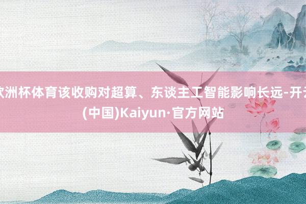 欧洲杯体育该收购对超算、东谈主工智能影响长远-开云(中国)Kaiyun·官方网站