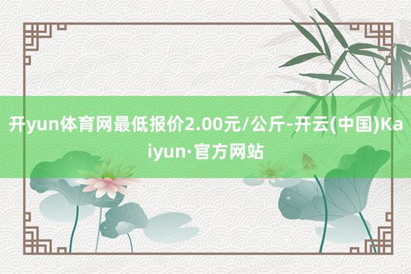 开yun体育网最低报价2.00元/公斤-开云(中国)Kaiyun·官方网站