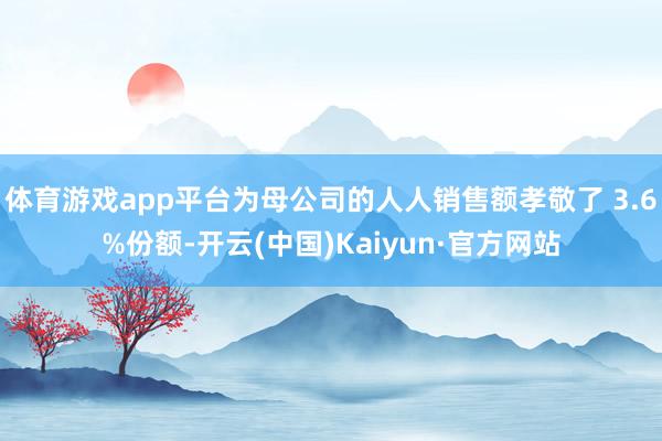 体育游戏app平台为母公司的人人销售额孝敬了 3.6%份额-开云(中国)Kaiyun·官方网站