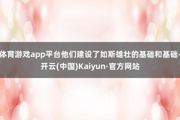 体育游戏app平台他们建设了如斯雄壮的基础和基础-开云(中国)Kaiyun·官方网站