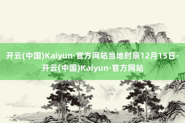 开云(中国)Kaiyun·官方网站当地时辰12月15日-开云(中国)Kaiyun·官方网站