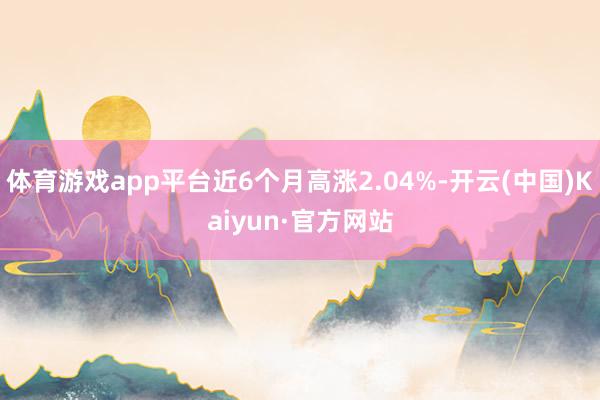 体育游戏app平台近6个月高涨2.04%-开云(中国)Kaiyun·官方网站