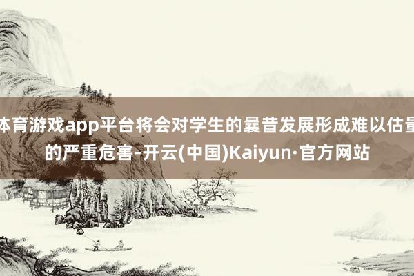 体育游戏app平台将会对学生的曩昔发展形成难以估量的严重危害-开云(中国)Kaiyun·官方网站