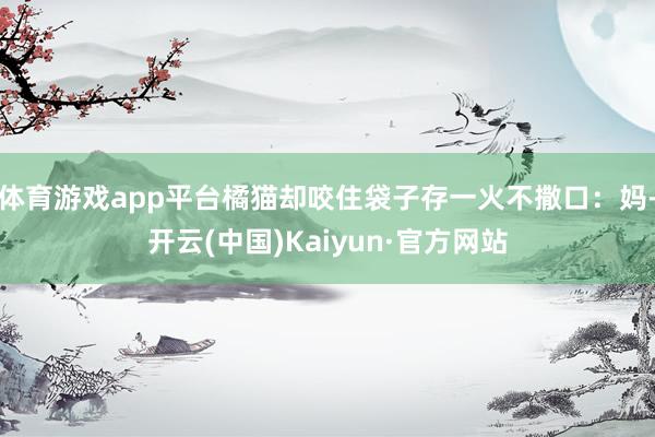 体育游戏app平台橘猫却咬住袋子存一火不撒口：妈-开云(中国)Kaiyun·官方网站