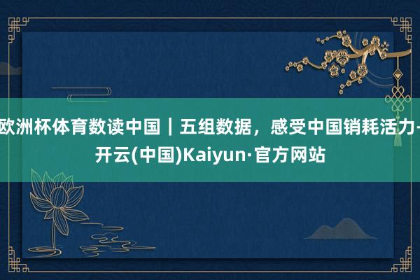 欧洲杯体育数读中国｜五组数据，感受中国销耗活力-开云(中国)Kaiyun·官方网站