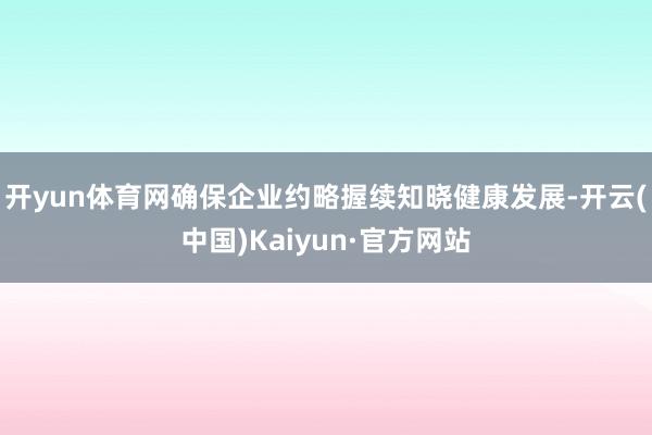 开yun体育网确保企业约略握续知晓健康发展-开云(中国)Kaiyun·官方网站