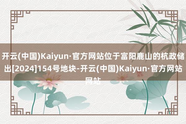 开云(中国)Kaiyun·官方网站　　位于富阳鹿山的杭政储出[2024]154号地块-开云(中国)Kaiyun·官方网站