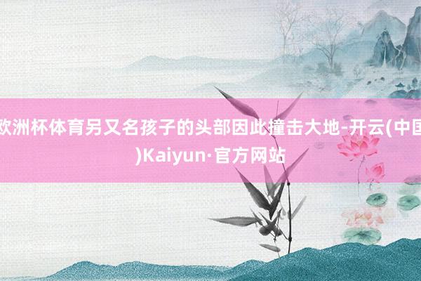 欧洲杯体育另又名孩子的头部因此撞击大地-开云(中国)Kaiyun·官方网站