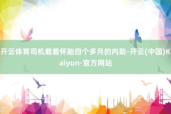 开云体育司机载着怀胎四个多月的内助-开云(中国)Kaiyun·官方网站