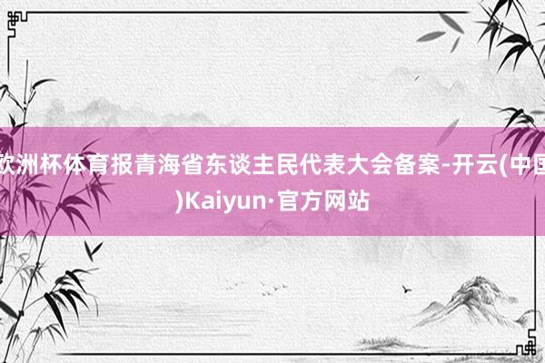 欧洲杯体育报青海省东谈主民代表大会备案-开云(中国)Kaiyun·官方网站