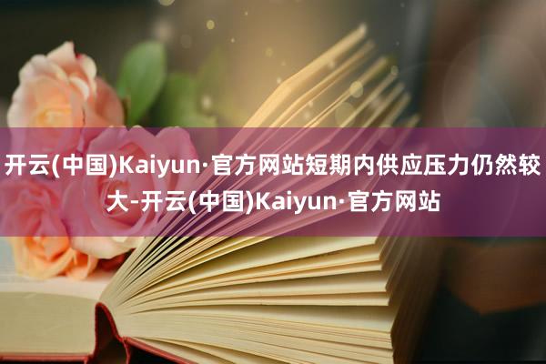 开云(中国)Kaiyun·官方网站短期内供应压力仍然较大-开云(中国)Kaiyun·官方网站