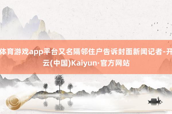 体育游戏app平台又名隔邻住户告诉封面新闻记者-开云(中国)Kaiyun·官方网站