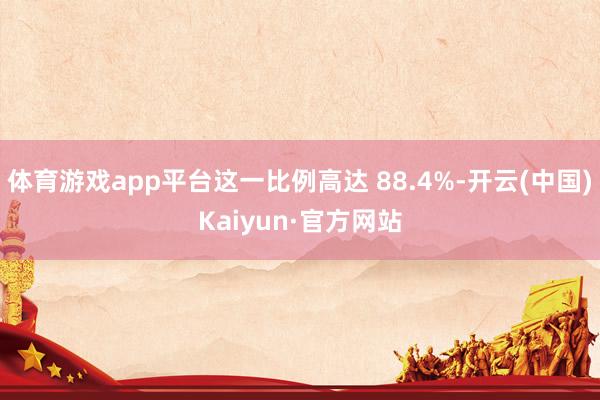 体育游戏app平台这一比例高达 88.4%-开云(中国)Kaiyun·官方网站